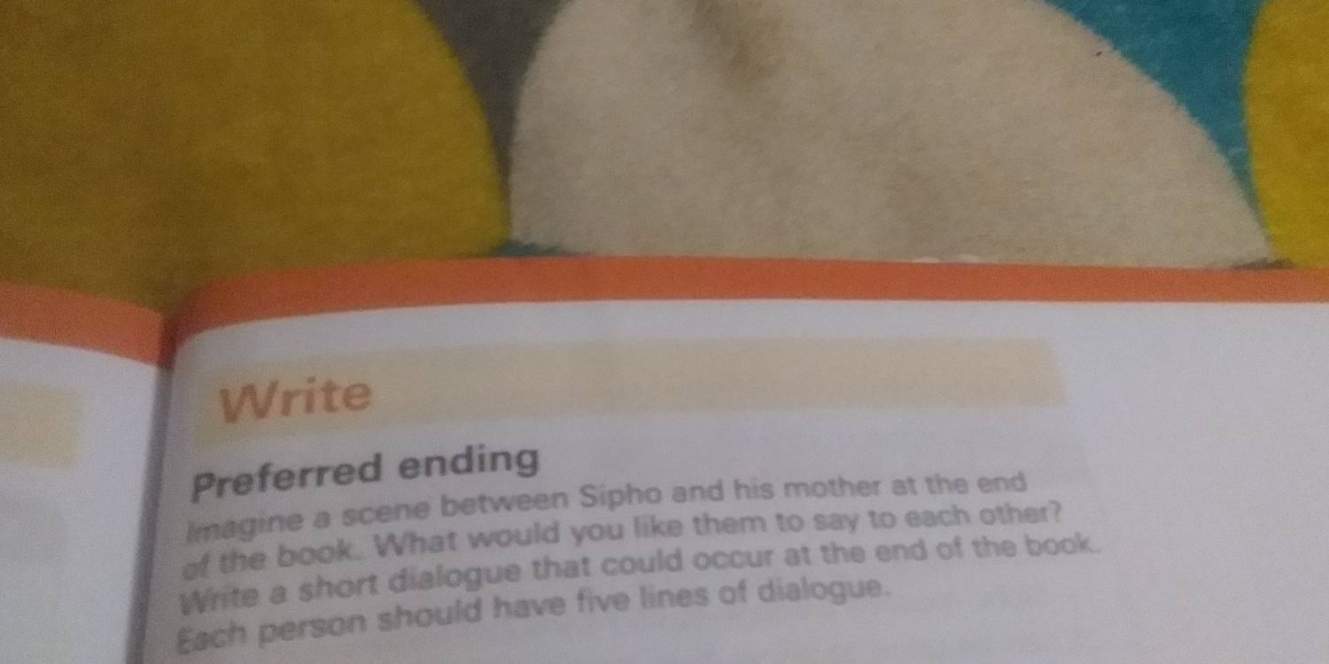 Write 
Preferred ending 
Imagine a scene between Sipho and his mother at the end 
of the book. What would you like them to say to each other? 
White a short dialogue that could occur at the end of the book. 
Each person should have five lines of dialogue.