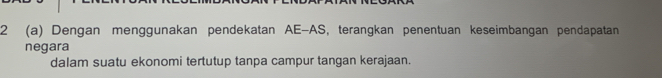 2 (a) Dengan menggunakan pendekatan AE-AS, terangkan penentuan keseimbangan pendapatan 
negara 
dalam suatu ekonomi tertutup tanpa campur tangan kerajaan.