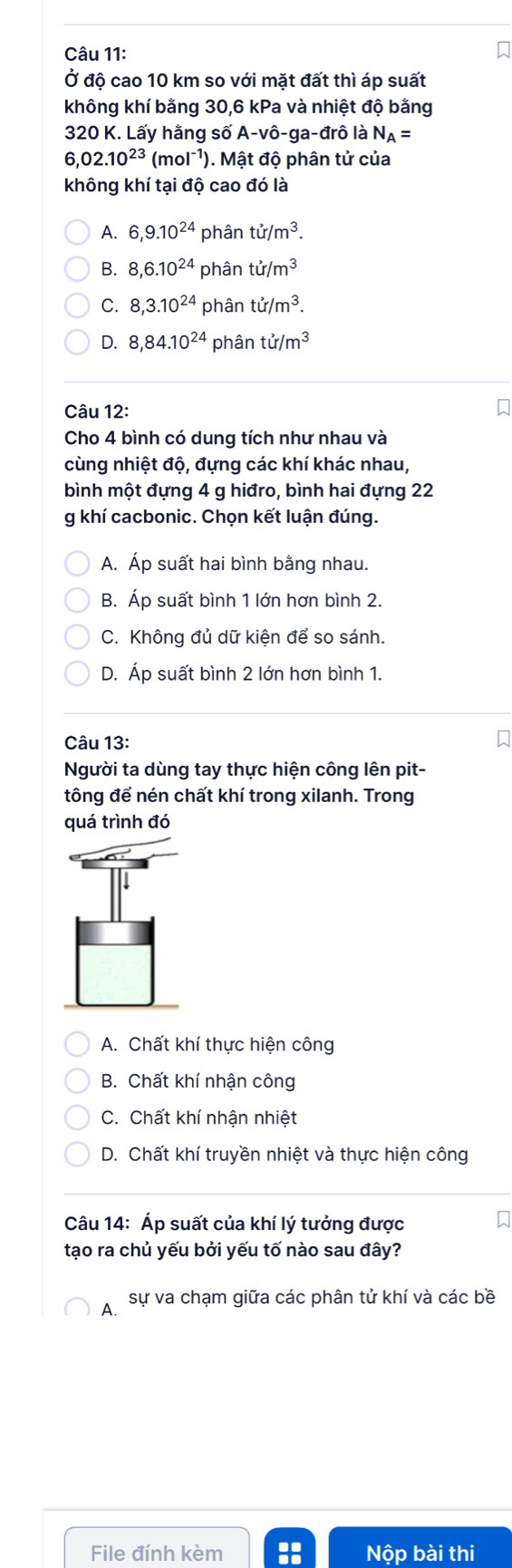 Ở độ cao 10 km so với mặt đất thì áp suất
không khí bằng 30, 6 kPa và nhiệt độ bằng
320 K. Lấy hằng số A-vô-ga-đrô là N_A=
6,02.10^(23)(mol^(-1)). Mật độ phân tử của
không khí tại độ cao đó là
A. 6, 9.10^(24) phân tir/m^3.
B. 8, 6.10^(24) phân tu/m^3
C. 8, 3.10^(24) phân tir/m^3.
D. 8, 84.10^(24) phân tir/m^3
Câu 12:
Cho 4 bình có dung tích như nhau và
cùng nhiệt độ, đựng các khí khác nhau,
bình một đựng 4 g hiđro, bình hai đựng 22
g khí cacbonic. Chọn kết luận đúng.
A. Áp suất hai bình bằng nhau.
B. Áp suất bình 1 lớn hơn bình 2.
C. Không đủ dữ kiện để so sánh.
D. Áp suất bình 2 lớn hơn bình 1.
Câu 13:
Người ta dùng tay thực hiện công lên pit-
tông để nén chất khí trong xilanh. Trong
quá trình đó
A. Chất khí thực hiện công
B. Chất khí nhận công
C. Chất khí nhận nhiệt
D. Chất khí truyền nhiệt và thực hiện công
Câu 14: Áp suất của khí lý tưởng được
tạo ra chủ yếu bởi yếu tố nào sau đây?
A. sự va chạm giữa các phân tử khí và các bề
File đính kèm Nộp bài thi