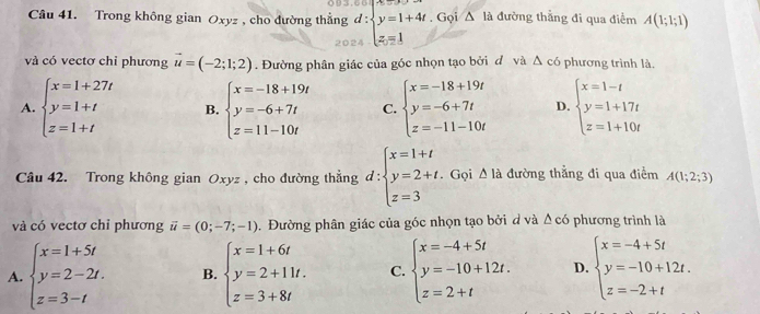 Trong không gian Oxyz , cho đường thẳng d:beginarrayl y=1+4t z=1endarray.. Gọi △ là đường thắng đi qua điểm A(1;1;1)
và có vectơ chỉ phương vector u=(-2;1;2). Đường phân giác của góc nhọn tạo bởi đ và △ c6 phương trình là.
A. beginarrayl x=1+27t y=1+t z=1+tendarray. B. beginarrayl x=-18+19t y=-6+7t z=11-10tendarray. C. beginarrayl x=-18+19t y=-6+7t z=-11-10tendarray. D. beginarrayl x=1-t y=1+17t z=1+10tendarray.
Câu 42. Trong không gian Oxyz , cho đường thẳng d:beginarrayl x=1+t y=2+t. z=3endarray.. Gọi △ la đường thẳng đi qua điểm A(1;2;3)
và có vectơ chỉ phương vector u=(0;-7;-1). Đường phân giác của góc nhọn tạo bởi d và △ c6 phương trình là
A. beginarrayl x=1+5t y=2-2t. z=3-tendarray. B. beginarrayl x=1+6t y=2+11t. z=3+8tendarray. C. beginarrayl x=-4+5t y=-10+12t. z=2+tendarray. D. beginarrayl x=-4+5t y=-10+12t. z=-2+tendarray.