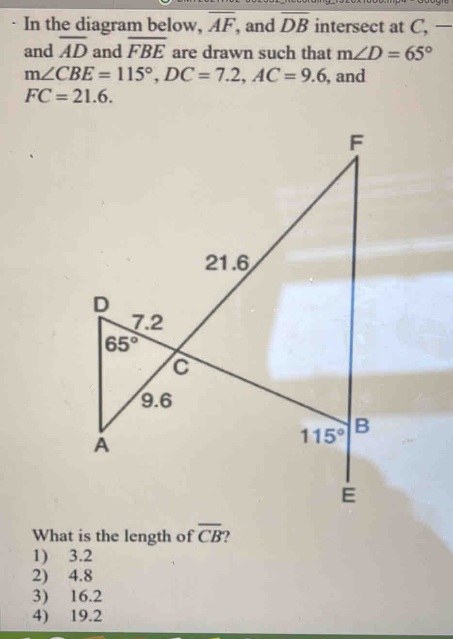 In the diagram below, overline AF ', and overline DB intersect at C, —
and overline AD and overline FBE are drawn such that m∠ D=65°
m∠ CBE=115°, DC=7.2, AC=9.6 , and
FC=21.6. 
What is the length of overline CB ?
1) 3.2
2) 4.8
3) 16.2
4) 19.2