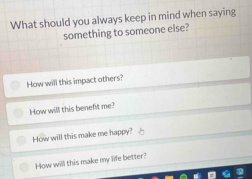 What should you always keep in mind when saying
something to someone else?
How will this impact others?
How will this beneft me?
How will this make me happy?
How will this make my life better?