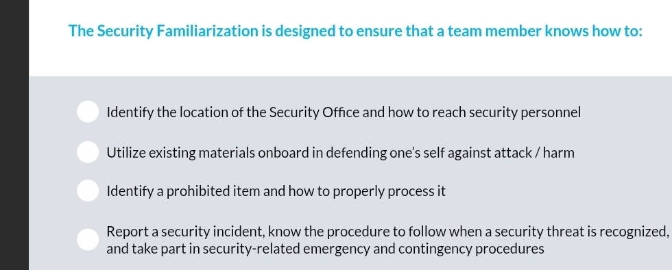 The Security Familiarization is designed to ensure that a team member knows how to:
Identify the location of the Security Office and how to reach security personnel
Utilize existing materials onboard in defending one’s self against attack / harm
Identify a prohibited item and how to properly process it
Report a security incident, know the procedure to follow when a security threat is recognized,
and take part in security-related emergency and contingency procedures