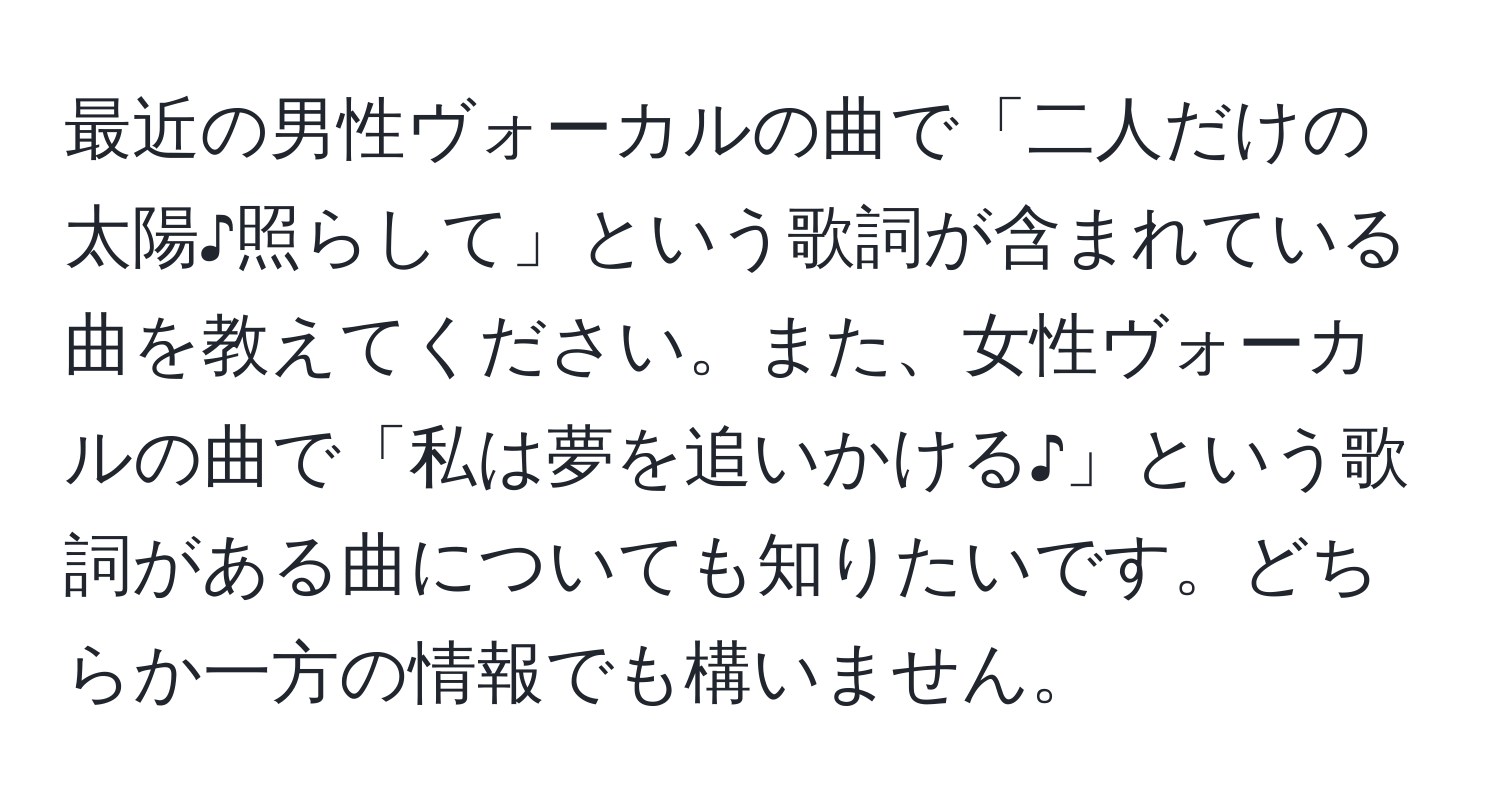 最近の男性ヴォーカルの曲で「二人だけの太陽♪照らして」という歌詞が含まれている曲を教えてください。また、女性ヴォーカルの曲で「私は夢を追いかける♪」という歌詞がある曲についても知りたいです。どちらか一方の情報でも構いません。