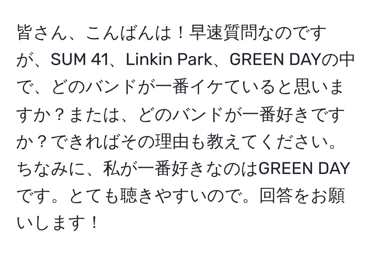 皆さん、こんばんは！早速質問なのですが、SUM 41、Linkin Park、GREEN DAYの中で、どのバンドが一番イケていると思いますか？または、どのバンドが一番好きですか？できればその理由も教えてください。ちなみに、私が一番好きなのはGREEN DAYです。とても聴きやすいので。回答をお願いします！