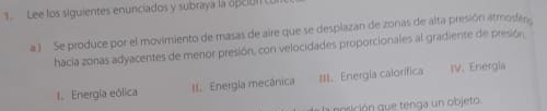Lee los siguientes enunciados y subraya la opció 
a ) Se produce por el movimiento de masas de aire que se desplazan de zonas de alta presión atmoder 
hacía zonas adyacentes de menor presión, con velocidades proporcionales al gradiente de presión 
1. Energía eólica I. Energia mecânica #II. Energía calorifica IV. Energia 
posición que tenga un objeto.