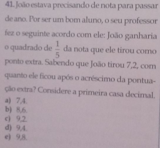 João estava precisando de nota para passar
de ano. Por ser um bom aluno, o seu professor
fez o seguinte acordo com ele: João ganharia
o quadrado de  1/5  da nota que ele tirou como
ponto extra. Sabendo que João tirou 7,2, com
quanto ele ficou após o acréscimo da pontua-
ção extra? Considere a primeira casa decimal.
a) 7, 4.
b) 8, 6.
c) 9, 2.
d) 9, 4.
e) 9, 8.