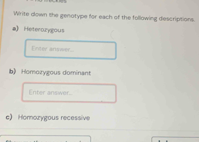 Write down the genotype for each of the following descriptions. 
a Heterozygous 
Enter answer... 
b) Homozygous dominant 
Enter answer... 
c Homozygous recessive