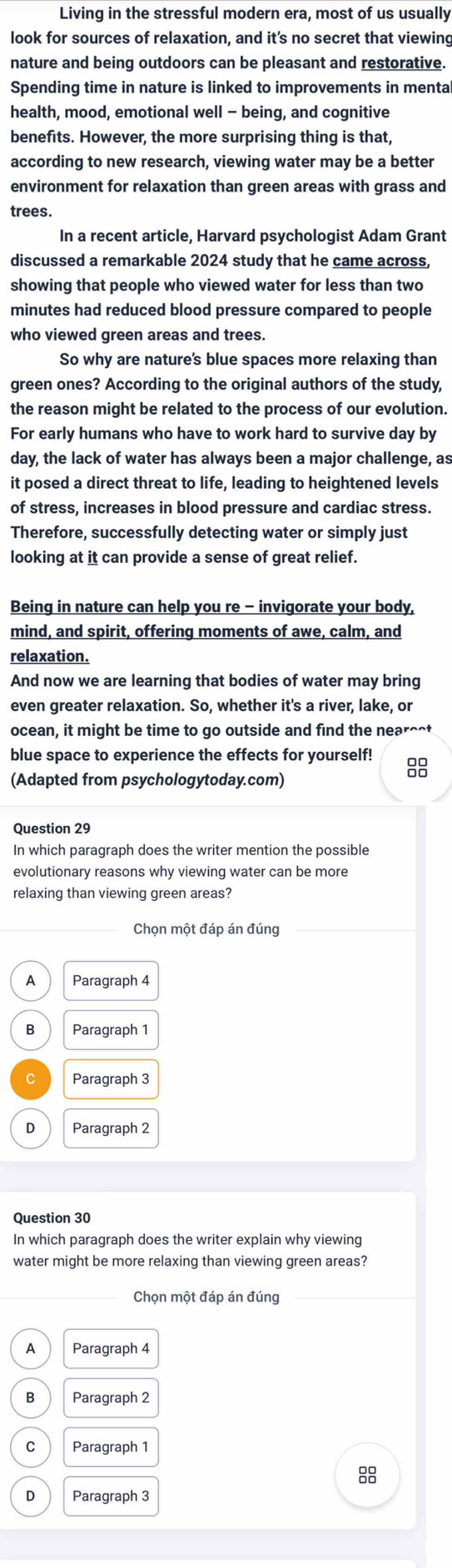 Living in the stressful modern era, most of us usually
look for sources of relaxation, and it’s no secret that viewing
nature and being outdoors can be pleasant and restorative.
Spending time in nature is linked to improvements in menta
health, mood, emotional well - being, and cognitive
benefits. However, the more surprising thing is that,
according to new research, viewing water may be a better
environment for relaxation than green areas with grass and
trees.
In a recent article, Harvard psychologist Adam Grant
discussed a remarkable 2024 study that he came across,
showing that people who viewed water for less than two
minutes had reduced blood pressure compared to people
who viewed green areas and trees.
So why are nature's blue spaces more relaxing than
green ones? According to the original authors of the study,
the reason might be related to the process of our evolution.
For early humans who have to work hard to survive day by
day, the lack of water has always been a major challenge, as
it posed a direct threat to life, leading to heightened levels
of stress, increases in blood pressure and cardiac stress.
Therefore, successfully detecting water or simply just
looking at it can provide a sense of great relief.
Being in nature can help you re - invigorate your body,
mind, and spirit, offering moments of awe, calm, and
relaxation .
And now we are learning that bodies of water may bring
even greater relaxation. So, whether it's a river, lake, or
ocean, it might be time to go outside and find the near^^t
blue space to experience the effects for yourself! 8
(Adapted from psychologytoday.com)
In which paragraph does the writer mention the possible
evolutionary reasons why viewing water can be more
relaxing than viewing green areas?
Chọn một đáp án đúng
A Paragraph 4
B Paragraph 1
C Paragraph 3
D Paragraph 2
Question 30
In which paragraph does the writer explain why viewing
water might be more relaxing than viewing green areas?
Chọn một đáp án đúng
A Paragraph 4
B Paragraph 2
C Paragraph 1
D Paragraph 3