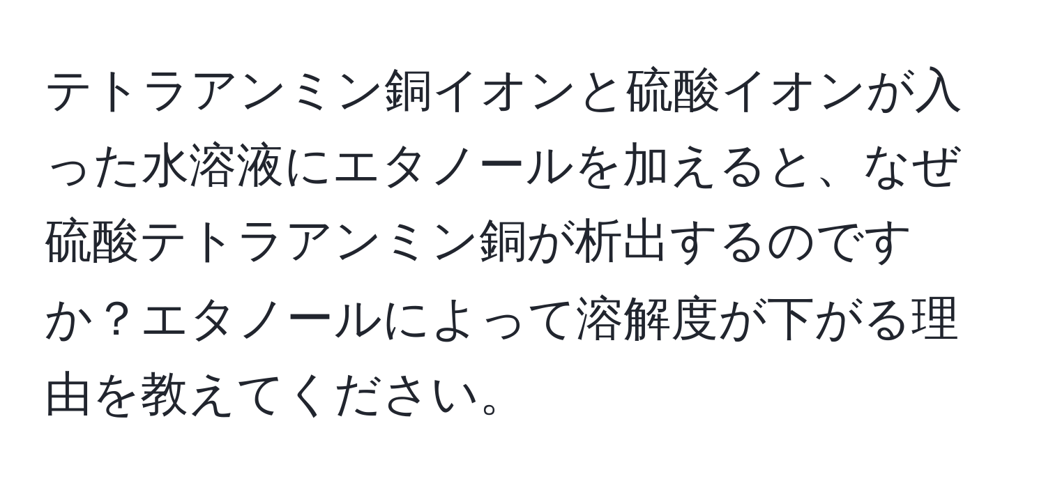 テトラアンミン銅イオンと硫酸イオンが入った水溶液にエタノールを加えると、なぜ硫酸テトラアンミン銅が析出するのですか？エタノールによって溶解度が下がる理由を教えてください。