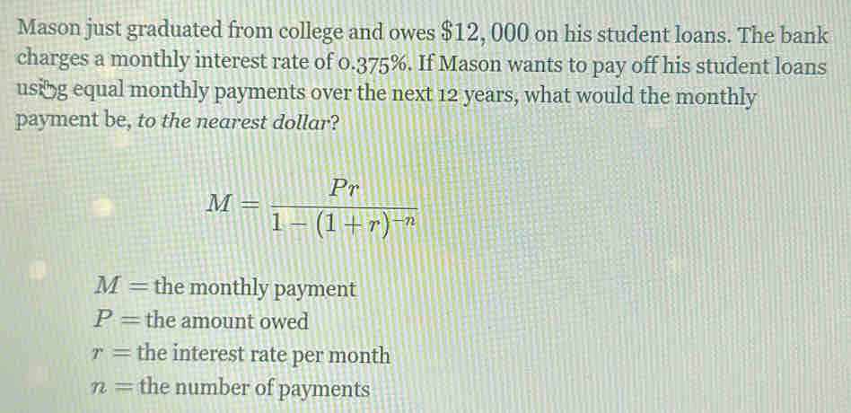 Mason just graduated from college and owes $12, 000 on his student loans. The bank
charges a monthly interest rate of 0.375%. If Mason wants to pay off his student loans
using equal monthly payments over the next 12 years, what would the monthly
payment be, to the nearest dollar?
M=frac Pr1-(1+r)^-n
M= the monthly payment
P= the amount owed
r= the interest rate per month
n= the number of payments