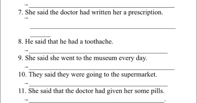 She said the doctor had written her a prescription. 
_ 
_ 
8. He said that he had a toothache. 
_ 
9. She said she went to the museum every day. 
_ 
10. They said they were going to the supermarket. 
_ 
11. She said that the doctor had given her some pills. 
_、