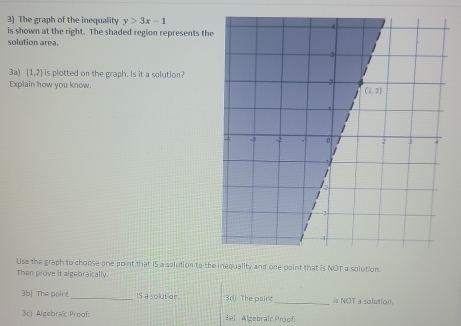 The graph of the inequality y>3x-1
is shown at the right. The shaded region represents th
solution area.
3a) (1,2) is plotted on the graph. Is it a solution?
Explain how you know.
Use the graph to chopse one point that IS a solution to the inequality and one point that is NOT a solution.
Then prove it algebraically.
3b) The point_ IS a sout or. 30j The paint _is NOT a solution.
3c) Algebraïc Proof: 391 Algebraic Proof: