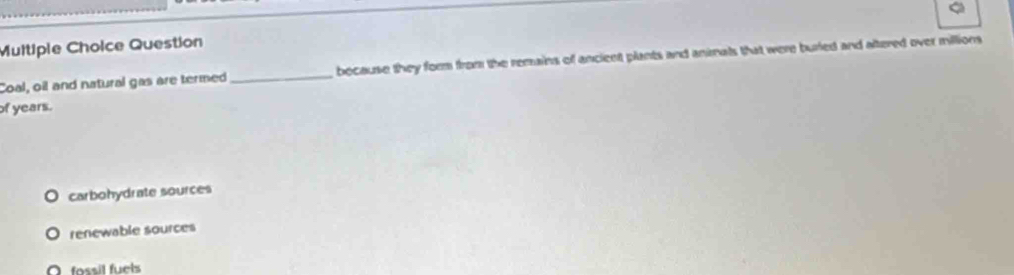 Question
Coal, oil and natural gas are termed _bocause they form from the remains of ancient plants and animals that were buried and altered over millions
of years.
carbohydrate sources
renewable sources
O fossil fuels