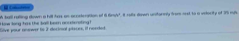 Colcaetoy 
A ball roiling down a hill has an acceleration of 6.6m/s^2. It rolls down uniformly from rest to a velocity of 35 m/s. 
How long has the ball been accelerating? 
Give your answer to 2 decimal places, if needed.