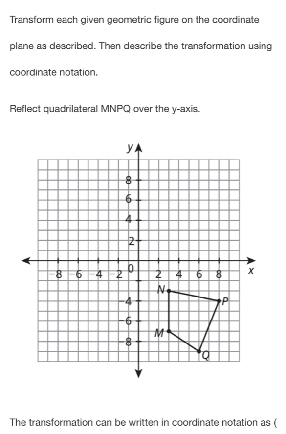 Transform each given geometric figure on the coordinate 
plane as described. Then describe the transformation using 
coordinate notation. 
Reflect quadrilateral MNPQ over the y-axis. 
The transformation can be written in coordinate notation as (