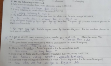 Do the following as directed C. changed D. changing
1. My house is smaller than yours. (Rewrite, using IARGER
2. I love listening to music.(Rewrite, usi
3.The black dress is more expensive than the white one (Rewrite, using CHEAPER)
4. ip. am/ off ( Put the words or phrases in
i coe e oe 
ts the farmers/ the rice / ( Put the words or phrases in
their correct order)
6. l get up at 00 every morning,but my mother gets up at 5.30. ( Rewrite, using AS)
7. He goes home every weekend ( on for the underlined part .
8. They have 3 children ined part
9. Hoa loves to make 1 FANCIES
10. Her son went to stion for the underlined part