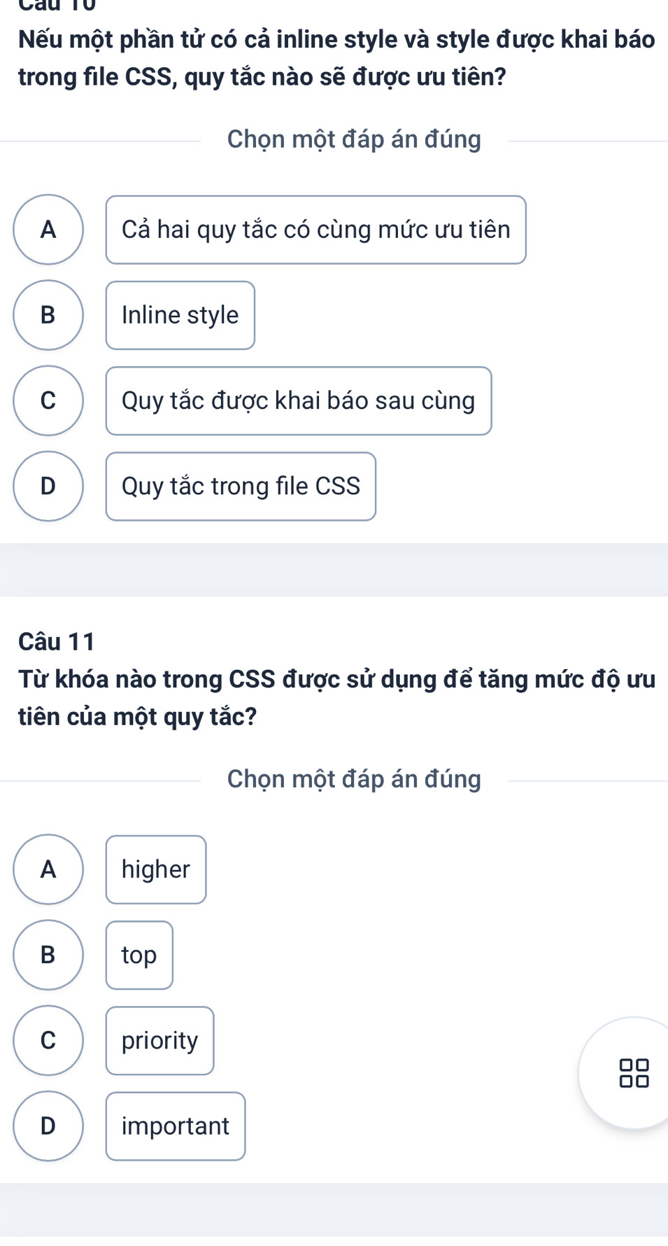 Cầu T0
Nếu một phần tử có cả inline style và style được khai báo
trong file CSS, quy tắc nào sẽ được ưu tiên?
Chọn một đáp án đúng
A Cả hai quy tắc có cùng mức ưu tiên
B Inline style
C Quy tắc được khai báo sau cùng
D Quy tắc trong file CSS
Câu 11
Từ khóa nào trong CSS được sử dụng để tăng mức độ ưu
tiên của một quy tắc?
Chọn một đáp án đúng
A higher
B top
C priority
D important