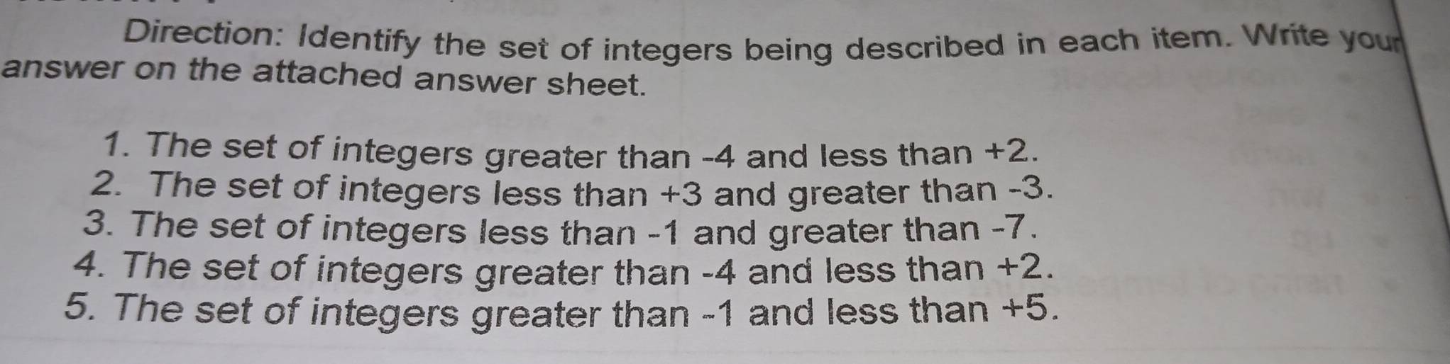 Direction: Identify the set of integers being described in each item. Write your 
answer on the attached answer sheet. 
1. The set of integers greater than -4 and less than +2. 
2. The set of integers less than +3 and greater than -3. 
3. The set of integers less than -1 and greater than -7. 
4. The set of integers greater than -4 and less than +2. 
5. The set of integers greater than -1 and less than +5.