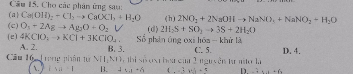 Cho các phản ứng sau:
(a) Ca(OH)_2+Cl_2to CaOCl_2+H_2O ( b ) 2NO_2+2NaOHto NaNO_3+NaNO_2+H_2O
(c) O_3+2Agto Ag_2O+O_2V (d) 2H_2S+SO_2to 3S+2H_2O
(e) 4KClO_3to KCl+3KClO_4. Số phản ứng oxi hóa - khử là
A. 2. B. 3. C. 5. D. 4.
Câu 16, Trong phân tư N||,N() hi số xt hoa của 2 nguyên tự nitơ là
1. 1* a+1 B. 4* a+6 ( -3va+5 D. -3 1:1 + 6