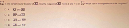 is the perpendicular bisector of overline AB G is the midpoint of overline AB Prints F and F lie or overleftrightarrow CD Which pair of line segments must be congruent?
A. overline AF and overline BE
B. overline BP and overline BE
C overline AG and overline BE
D. overline AB and overline BE