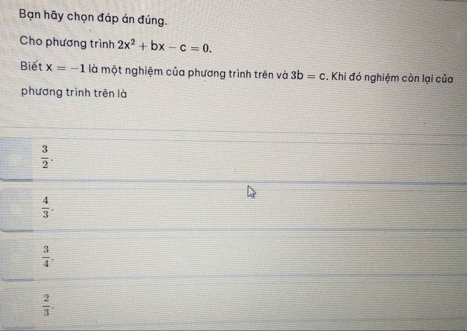 Bạn hãy chọn đáp án đúng.
Cho phương trình 2x^2+bx-c=0. 
Biết x=-1 là một nghiệm của phương trình trên và 3b=c. Khi đó nghiệm còn lại của
phương trình trên là
 3/2 .
 4/3 .
 3/4 .
 2/3 .