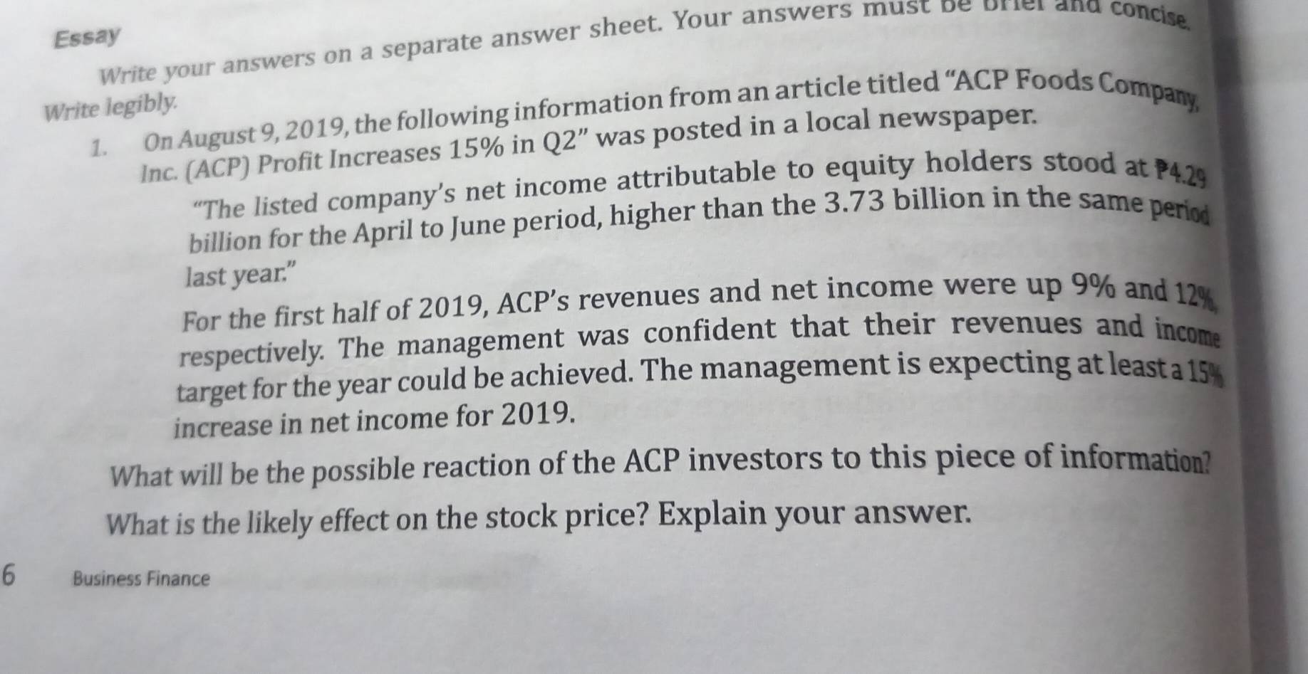 Essay 
Write your answers on a separate answer sheet. Your answers must be briel and concie 
Write legibly. 1. On August 9, 2019, the following information from an article titled “ACP Foods Company 
lnc. (ACP) Profit Increases 15% in Q2'' was posted in a local newspaper. 
“The listed company’s net income attributable to equity holders stood at 4.2%
billion for the April to June period, higher than the 3.73 billion in the same period 
last year.” 
For the first half of 2019, ACP’s revenues and net income were up 9% and 12%
respectively. The management was confident that their revenues and income 
target for the year could be achieved. The management is expecting at least a 15%
increase in net income for 2019. 
What will be the possible reaction of the ACP investors to this piece of information? 
What is the likely effect on the stock price? Explain your answer. 
6 Business Finance