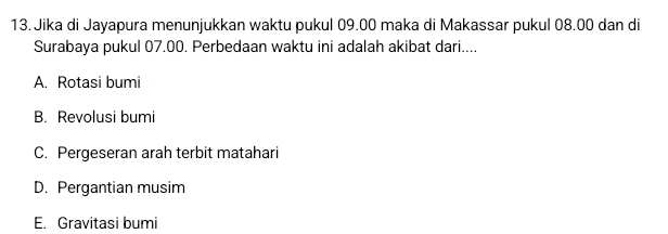 Jika di Jayapura menunjukkan waktu pukul 09.00 maka di Makassar pukul 08.00 dan di
Surabaya pukul 07.00. Perbedaan waktu ini adalah akibat dari....
A. Rotasi bumi
B. Revolusi bumi
C. Pergeseran arah terbit matahari
D. Pergantian musim
E. Gravitasi bumi