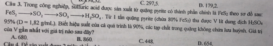 C. 297,5. D. 179,2.
Câu 3. Trong công nghiệp, sulfuric acid được sản xuất từ quặng pyrite có thành phần chính là FeS_2 theo sơ đồ sau:
FeS_2to SO_2to SO_3to H_2SO_4. Từ 1 tần quặng pyrite (chứa 80% FeS₂) thu được V lít dung dịch H_2SO_4
95% (D=1,82g/mL) 0. Biết hiệu suất của cả quá trình là 90%, các tạp chất trong quặng không chứa lưu huỳnh. Giá trị
của V gần nhất với giá trị nào sau đây?
A. 680. B. 860. C. 448. D. 654,
Câu 4 F)^ 2/3 