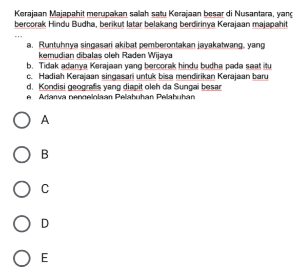 Kerajaan Majapahit merupakan salah satu Kerajaan besar di Nusantara, yan
bercorak Hindu Budha, berikut latar belakang berdirinya Kerajaan majapahit
..
a. Runtuhnya singasari akibat pemberontakan jayakatwang, yang
kemudian dibalas oleh Raden Wijaya
b. Tidak adanya Kerajaan yang bercorak hindu budha pada saat itu
c. Hadiah Kerajaan singasari untuk bisa mendirikan Kerajaan baru
d. Kondisi geografis yang diapit oleh da Sungai besar
e Adanva pengelolaan Pelabuhan Pelabuhan
A
B
C
D
E