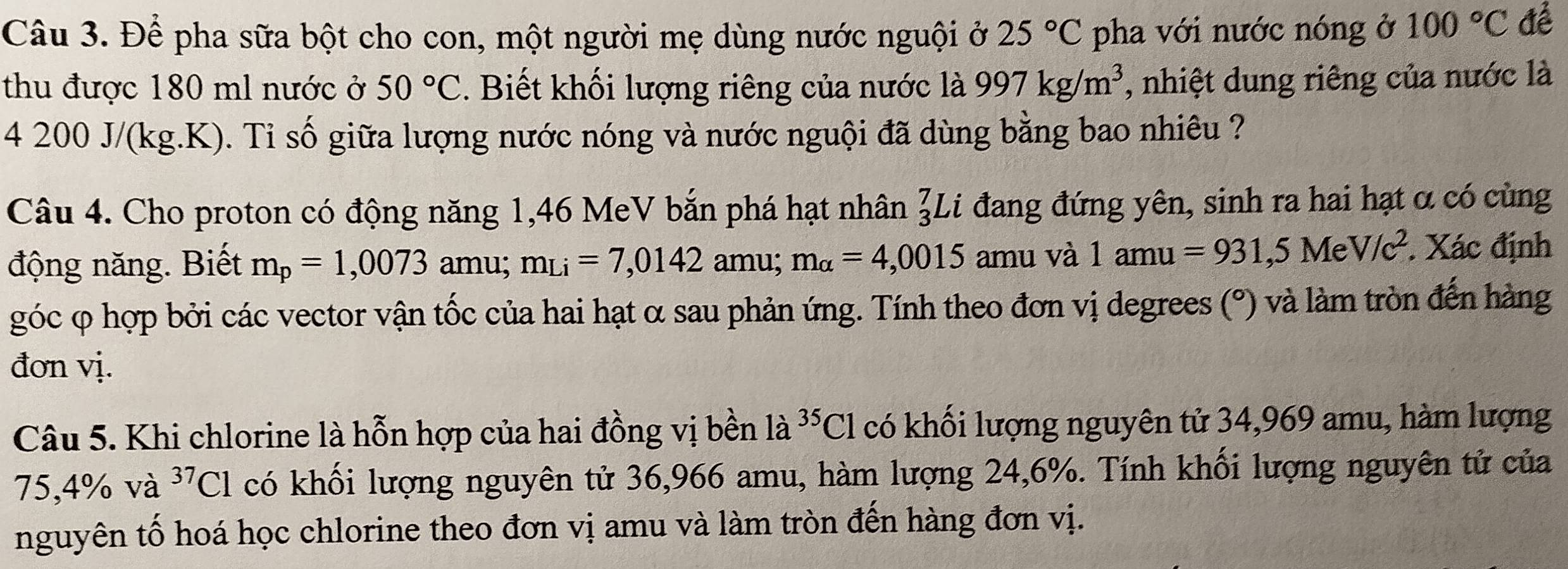 Để pha sữa bột cho con, một người mẹ dùng nước nguội ở 25°C pha với nước nóng ở 100°C đề 
thu được 180 ml nước ở 50°C. Biết khối lượng riêng của nước là 997kg/m^3 , nhiệt dung riêng của nước là
4 200 J/(kg.K). Ti số giữa lượng nước nóng và nước nguội đã dùng bằng bao nhiêu ? 
Câu 4. Cho proton có động năng 1,46 MeV bắn phá hạt nhân beginarrayr 7 3endarray L i đang đứng yên, sinh ra hai hạt α có cùng 
động năng. Biết m_p=1,0073 amu; m_Li=7,0142 amu; m_alpha =4,0015 amu và 1amu=931,5MeV/c^2. Xác định 
góc φ hợp bởi các vector vận tốc của hai hạt α sau phản ứng. Tính theo đơn vị degrees (°) và làm tròn đến hàng 
đơn vị. 
Câu 5. Khi chlorine là hỗn hợp của hai đồng vị bền la^(35)Cl có khối lượng nguyên tử 34,969 amu, hàm lượng
75,4% và ^37Cl có khối lượng nguyên tử 36,966 amu, hàm lượng 24, 6%. Tính khối lượng nguyên tử của 
nguyên tố hoá học chlorine theo đơn vị amu và làm tròn đến hàng đơn vị.