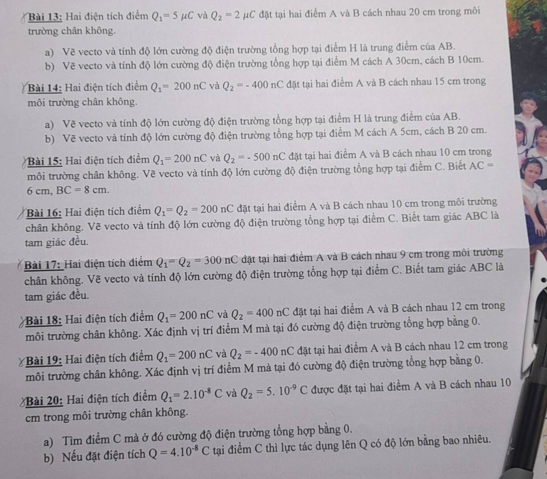 Hai điện tích điểm Q_1=5mu C và Q_2=2mu C đặt tại hai điểm A và B cách nhau 20 cm trong môi
trường chân không.
a) Vẽ vecto và tính độ lớn cường độ điện trường tổng hợp tại điểm H là trung điểm của AB.
b) Vẽ vecto và tính độ lớn cường độ điện trường tổng hợp tại điểm M cách A 30cm, cách B 10cm.
Bài 14: Hai điện tích điểm Q_1=200nC và Q_2=-400nC đặt tại hai điểm A và B cách nhau 15 cm trong
môi trường chân không.
a) Vẽ vecto và tính độ lớn cường độ điện trường tổng hợp tại điểm H là trung điểm của AB.
b) Vẽ vecto và tính độ lớn cường độ điện trường tổng hợp tại điểm M cách A 5cm, cách B 20 cm.
Bài 15: Hai điện tích điểm Q_1=200nC và Q_2=-500nC đặt tại hai điểm A và B cách nhau 10 cm trong
môi trường chân không. Vẽ vecto và tính độ lớn cường độ điện trường tổng hợp tại điểm C. Biết AC=
6 cm, BC=8cm.
Bài 16: Hai điện tích điểm Q_1=Q_2=200nC đặt tại hai điểm A và B cách nhau 10 cm trong môi trường
chân không. Vẽ vecto và tính độ lớn cường độ điện trường tổng hợp tại điểm C. Biết tam giác ABC là
tam giác đều.
Bài 17: Hai điện tích điểm Q_1=Q_2=300nC đặt tại hai điểm A và B cách nhau 9 cm trong môi trường
chân không. Vẽ vecto và tính độ lớn cường độ điện trường tổng hợp tại điểm C. Biết tam giác ABC là
tam giác đều.
Bài 18: Hai điện tích điểm Q_1=200nC và Q_2=400nC đặt tại hai điểm A và B cách nhau 12 cm trong
môi trường chân không. Xác định vị trí điểm M mà tại đó cường độ điện trường tổng hợp bằng 0.
Bài 19: Hai điện tích điểm Q_1=200nC và Q_2=-400nC đặt tại hai điểm A và B cách nhau 12 cm trong
môi trường chân không. Xác định vị trí điểm M mà tại đó cường độ điện trường tổng hợp bằng 0.
Bài 20: Hai điện tích điểm Q_1=2.10^(-8)C và Q_2=5.10^(-9)C được đặt tại hai điểm A và B cách nhau 10
cm trong môi trường chân không.
a) Tìm điểm C mà ở đó cường độ điện trường tổng hợp bằng 0.
b) Nếu đặt điện tích Q=4.10^(-8)C tại điểm C thì lực tác dụng lên Q có độ lớn bằng bao nhiêu.