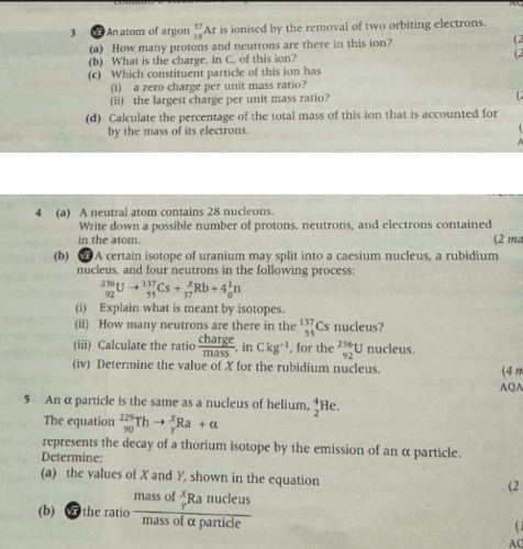 An atom of argon _(18)^(37)A r is ionised by the removal of two orbiting electrons. 
(a) How many protons and neutrons are there in this ion? (2 
(b) What is the charge, in C, of this ion? (2 
(c) Which constituent particle of this ion has 
(i) a zero charge per unit mass ratio? 
(ii) the largest charge per unit mass ratio? C 
(d) Calculate the percentage of the total mass of this ion that is accounted for 
by the mass of its electrons. 
4 (a) A neutral atom contains 28 nucleons. 
Write down a possible number of protons, neutrons, and electrons contained 
in the atom. (2 ma 
(b) W A certain isotope of uranium may split into a caesium nucleus, a rubidium 
nucleus, and four neutrons in the following process:
_(92)^(236)Uto _(55)^(137)Cs+_(37)^xRb+4_0^(1n
(i) Explain what is meant by isotopes. 
(ii) How many neutrons are there in the _(55)^(137)Cs nucleus? 
(iii) Calculate the ratio frac charge)mass, inCkg^(-1) , for the _(92)^(236)U nucleus. 
(iv) Determine the value of X for the rubidium nucleus. (4n 
AQA 
5 An α particle is the same as a nucleus of helium, _2^(4He
The equation _(90)^(229)Thto _Y^XRa+alpha
represents the decay of a thorium isotope by the emission of an α particle. 
Determine: 
(a) the values of X and Y, shown in the equation (2 
(b) W the ratio frac massofbeginarray)r x yendarray Ranucleusmassofalpha particle ( 1 
AQ