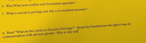 Who/What must confirm each Presidential appointee? 
5. What is executive privilege and why is it considered necessary? 
6. Read “What are the Limits on Executive Privilege?” Should the President have the right to keep all 
communications with advisors private? Why or why not?