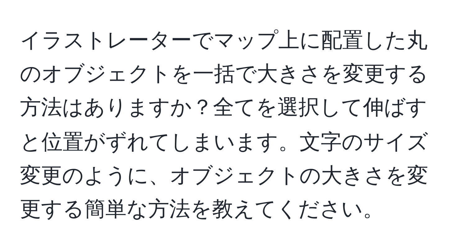 イラストレーターでマップ上に配置した丸のオブジェクトを一括で大きさを変更する方法はありますか？全てを選択して伸ばすと位置がずれてしまいます。文字のサイズ変更のように、オブジェクトの大きさを変更する簡単な方法を教えてください。