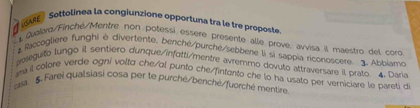 SARE Sottolinea la congiunzione opportuna tra le tre proposte 
Qualoro/Finché/Mentre non potessi essere presente alle prove, avvisa il maestro del coro 
. Raccogliere funghi è divertente, benché/purché/sebbene li si sappia riconoscere. 3. Abbiamo 
proseguito lungo il sentiero dunque/infutti/mentre avremmo dovuto attraversare il prato. 4. Daria 
ma il colore verde ogni volta che/αl punto che/fintanto che lo ha usato per verniciare le pareti d 
casa. 5. Farei qualsiasi cosa per te purché/benché/fuorché mentire.