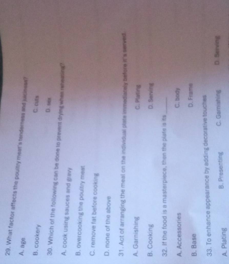 What factor affects the poultry meat's tenderness and juiciness?
A. age
B. cookery
C. cuts
D. sex
30. Which of the following can be done to prevent drying when reneating?
A. cook using sauces and gravy
B. overcooking the poultry meat
C. remove fat before cooking
D. none of the above
31. Act of arranging the meal on the individual plate immediately before it's served
A. Garnishing C. Plating
B. Cooking D. Serving
32. If the food is a masterpiece, then the plate is its_
A. Accessories C. body
B. Base D. Frame
33. To enhance appearance by adding decorative touches
A. Plating B. Presenting C. Garnishing D. Serving