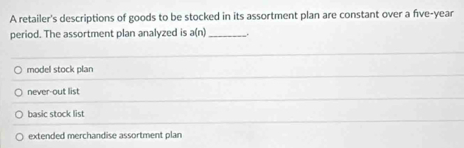 A retailer's descriptions of goods to be stocked in its assortment plan are constant over a fve-year
period. The assortment plan analyzed is a(n) _.
model stock plan
never-out list
basic stock list
extended merchandise assortment plan