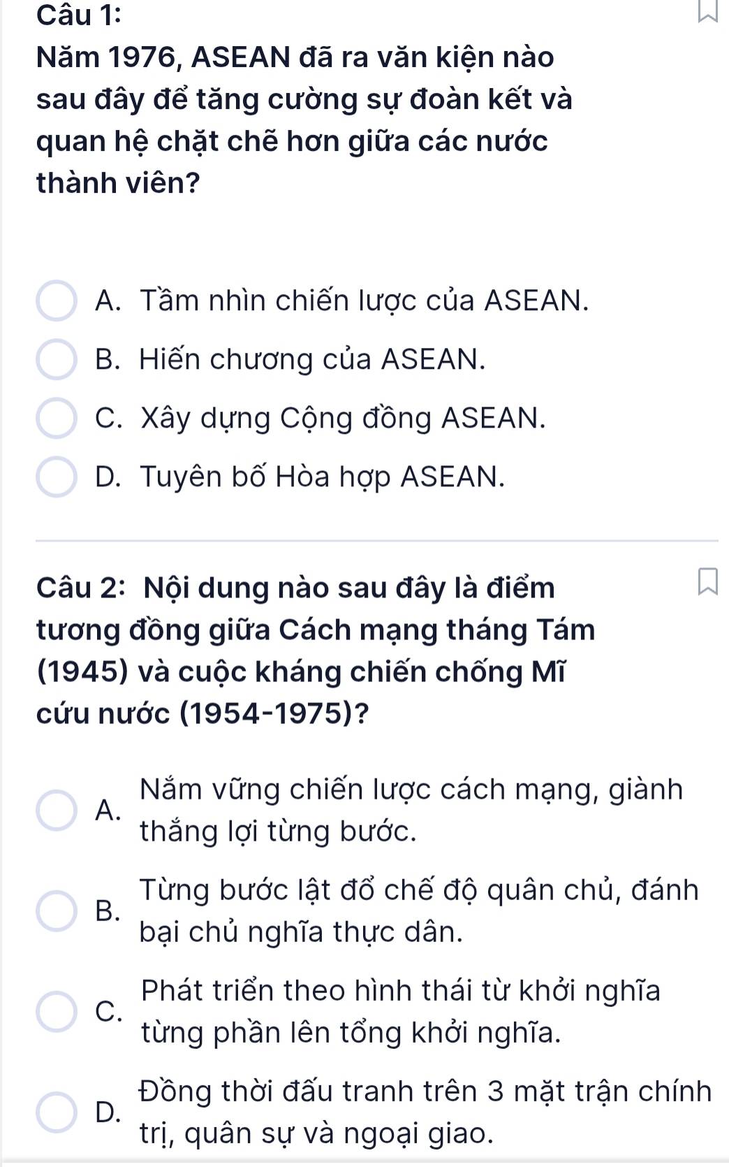 Năm 1976, ASEAN đã ra văn kiện nào
sau đây để tăng cường sự đoàn kết và
quan hệ chặt chẽ hơn giữa các nước
thành viên?
A. Tầm nhìn chiến lược của ASEAN.
B. Hiến chương của ASEAN.
C. Xây dựng Cộng đồng ASEAN.
D. Tuyên bố Hòa hợp ASEAN.
Câu 2: Nội dung nào sau đây là điểm
tương đồng giữa Cách mạng tháng Tám
(1945) và cuộc kháng chiến chống Mĩ
cứu nước (1954-1975)?
Năm vững chiến lược cách mạng, giành
A.
thắng lợi từng bước.
Từng bước lật đổ chế độ quân chủ, đánh
B.
bại chủ nghĩa thực dân.
Phát triển theo hình thái từ khởi nghĩa
C.
từng phần lên tổng khởi nghĩa.
Đồng thời đấu tranh trên 3 mặt trận chính
D.
trị, quân sự và ngoại giao.