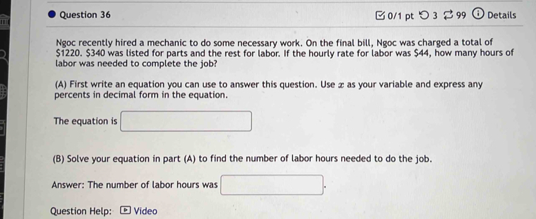 ' Question 36 0/1 pt つ 3 ⇄ 99 ⓘ Details 
Ngoc recently hired a mechanic to do some necessary work. On the final bill, Ngoc was charged a total of
$1220. $340 was listed for parts and the rest for labor. If the hourly rate for labor was $44, how many hours of 
labor was needed to complete the job? 
(A) First write an equation you can use to answer this question. Use x as your variable and express any 
percents in decimal form in the equation. 
The equation is □
(B) Solve your equation in part (A) to find the number of labor hours needed to do the job. 
Answer: The number of labor hours was □. 
Question Help: D Video