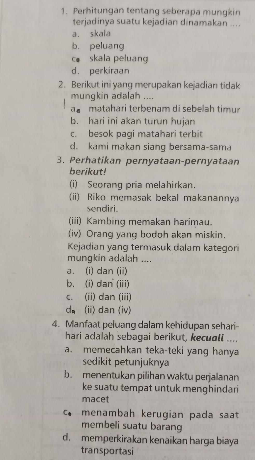 Perhitungan tentang seberapa mungkin
terjadinya suatu kejadian dinamakan ....
a. skala
b. peluang
co skala peluang
d. perkiraan
2. Berikut ini yang merupakan kejadian tidak
mungkin adalah ....
a。 matahari terbenam di sebelah timur
b. hari ini akan turun hujan
c. besok pagi matahari terbit
d. kami makan siang bersama-sama
3. Perhatikan pernyataan-pernyataan
berikut!
(i) Seorang pria melahirkan.
(ii) Riko memasak bekal makanannya
sendiri.
(iii) Kambing memakan harimau.
(iv) Orang yang bodoh akan miskin.
Kejadian yang termasuk dalam kategori
mungkin adalah ....
a. (i) dan (ii)
b. (i) dan (iii)
c. (ii) dan (iii)
d， (ii) dan (iv)
4. Manfaat peluang dalam kehidupan sehari-
hari adalah sebagai berikut, kecuali ....
a. memecahkan teka-teki yang hanya
sedikit petunjuknya
b. menentukan pilihan waktu perjalanan
ke suatu tempat untuk menghindari
macet
c. menambah kerugian pada saat
membeli suatu barang
d. memperkirakan kenaikan harga biaya
transportasi