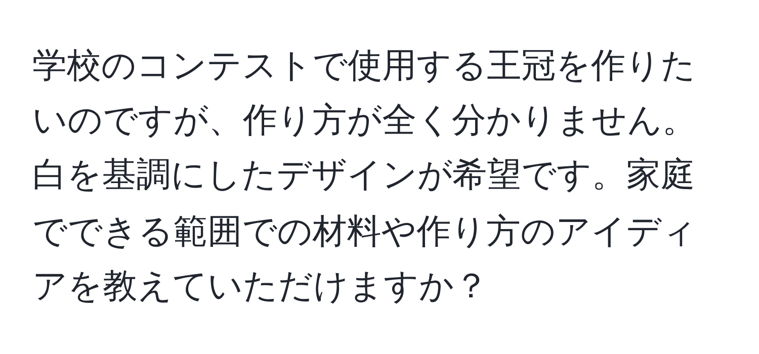 学校のコンテストで使用する王冠を作りたいのですが、作り方が全く分かりません。白を基調にしたデザインが希望です。家庭でできる範囲での材料や作り方のアイディアを教えていただけますか？