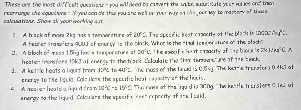 These are the most difficult questions - you will need to convert the units, substitute your values and then 
rearrange the equations - if you can do this you are well on your way on the journey to mastery of these 
calculations. Show all your working out. 
1. A block of mass 2kg has a temperature of 20°C. The specific heat capacity of the block is 1000J/kg°C. 
A heater transfers 400J of energy to the block. What is the final temperature of the block? 
2. A block of mass 1.5kg has a temperature of 30°C. The specific heat capacity of the block is 2kJ/kg°C. A 
heater transfers 10kJ of energy to the block. Calculate the final temperature of the block. 
3. A kettle heats a liquid from 30°C to 40°C. The mass of the liquid is 0.5kg. The kettle transfers 0.4kJ of 
energy to the liquid. Calculate the specific heat capacity of the liquid. 
4. A heater heats a liquid from 10°C to 15°C. The mass of the liquid is 300g. The kettle transfers 0.1kJ of 
energy to the liquid. Calculate the specific heat capacity of the liquid.