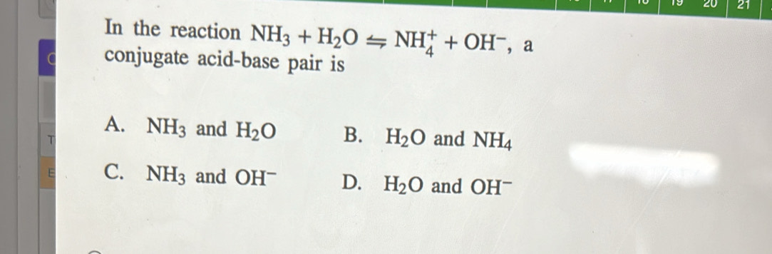 19 20 21
In the reaction NH_3+H_2OLongleftrightarrow NH_4^(++OH^-) ， a
a conjugate acid-base pair is
A. NH_3 and H_2O B. H_2O
T and NH_4
E C. NH_3 and OH^- D. H_2O and OH^-