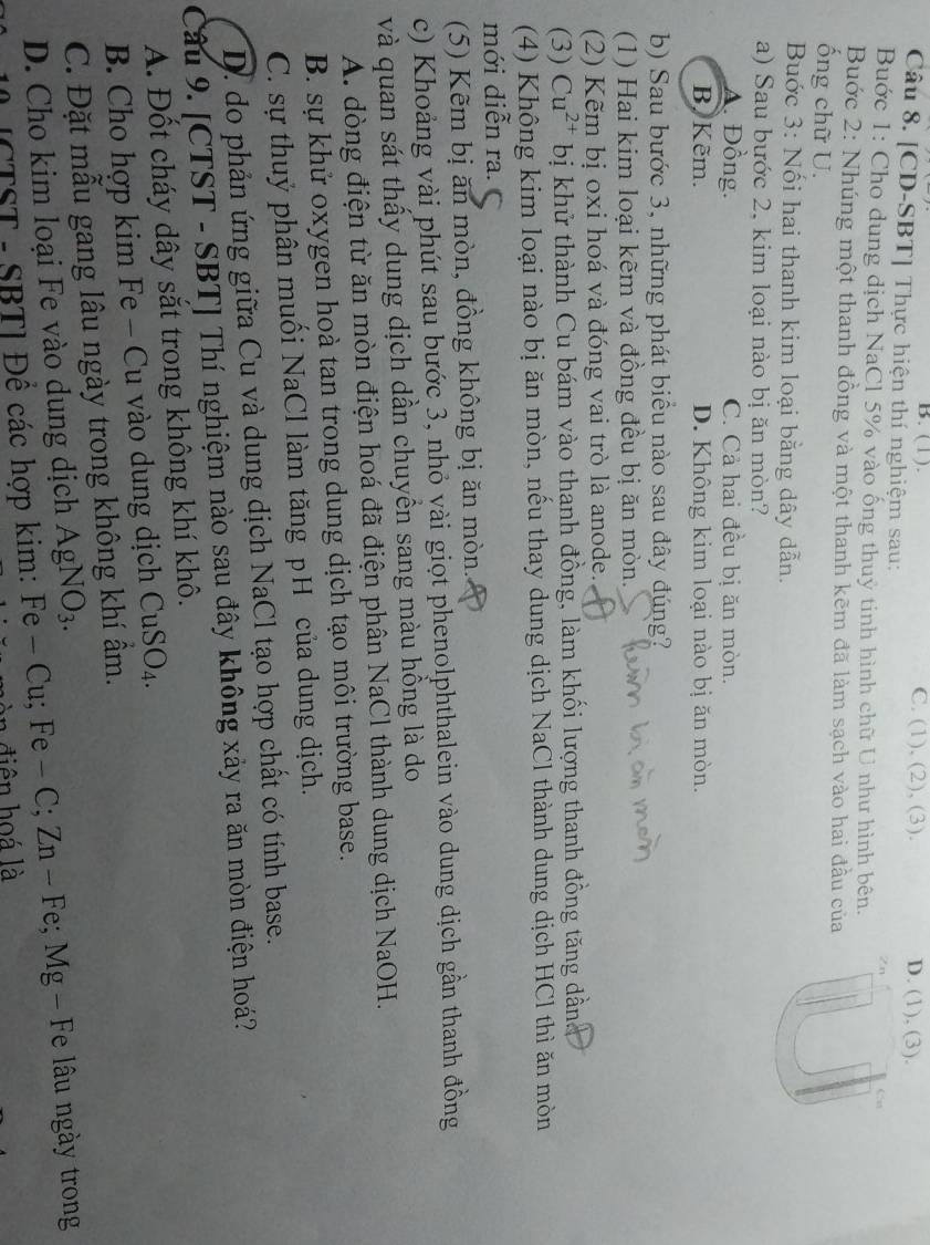 B. (1). C. (1), (2), (3). D. (1), (3).
Câu 8. [CD-SBT] Thực hiện thí nghiệm sau:
Zn
Buớc 1: Cho dung dịch NaCl 5% vào ống thuỷ tinh hình chữ U như hình bên. Cst
Bước 2: Nhúng một thanh đồng và một thanh kẽm đã làm sạch vào hai đầu của
ống chữ U.
Buớc 3: Nối hai thanh kim loại bằng dây dẫn.
a) Sau bước 2, kim loại nào bị ăn mòn?
A. Đồng. C. Cả hai đều bị ăn mòn.
B. Kẽm. D. Không kim loại nào bị ăn mòn.
b) Sau bước 3, những phát biểu nào sau đây đúng?
(1) Hai kim loại kẽm và đồng đều bị ăn mòn.
(2) Kẽm bị oxi hoá và đóng vai trò là anode.
(3) Cu^(2+) bị khử thành Cu bám vào thanh đồng, làm khối lượng thanh đồng tăng dân
(4) Không kim loại nào bị ăn mòn, nếu thay dung dịch NaCl thành dung dịch HCl thì ăn mòn
mới diễn ra. C
(5) Kẽm bị ăn mòn, đồng không bị ăn mòn..
c) Khoảng vài phút sau bước 3, nhỏ vài giọt phenolphthalein vào dung dịch gần thanh đồng
và quan sát thấy dung dịch dần chuyền sang màu hồng là do
A. dòng điện từ ăn mòn điện hoá đã điện phân NaCl thành dung dịch NaOH.
B. sự khử oxygen hoà tan trong dung dịch tạo môi trường base.
C. sự thuỷ phân muối NaCl làm tăng pH của dung dịch.
D. do phản ứng giữa Cu và dung dịch NaCl tạo hợp chất có tính base.
Câu 9. [CTST - SBT] Thí nghiệm nào sau đây không xảy ra ăn mòn điện hoá?
A. Đốt cháy dây sắt trong không khí khô.
B. Cho hợp kim Fe - Cu vào dung dịch CuSO_4.
C. Đặt mẫu gang lâu ngày trong không khí âm.
D. Cho kim loại Fe vào dung dịch AgNO_3.
[CTST - SBT] Để các hợp kim: Fe-Cu;Fe-C;Zn-Fe; Mg - Fe lâu ngày trong
òn điện hoá là