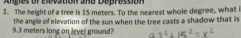 Angles of Elevation and Depression 
1. The height of a tree is 15 meters. To the nearest whole degree, what i 
the angle of elevation of the sun when the tree casts a shadow that is
9.3 meters long on level ground?