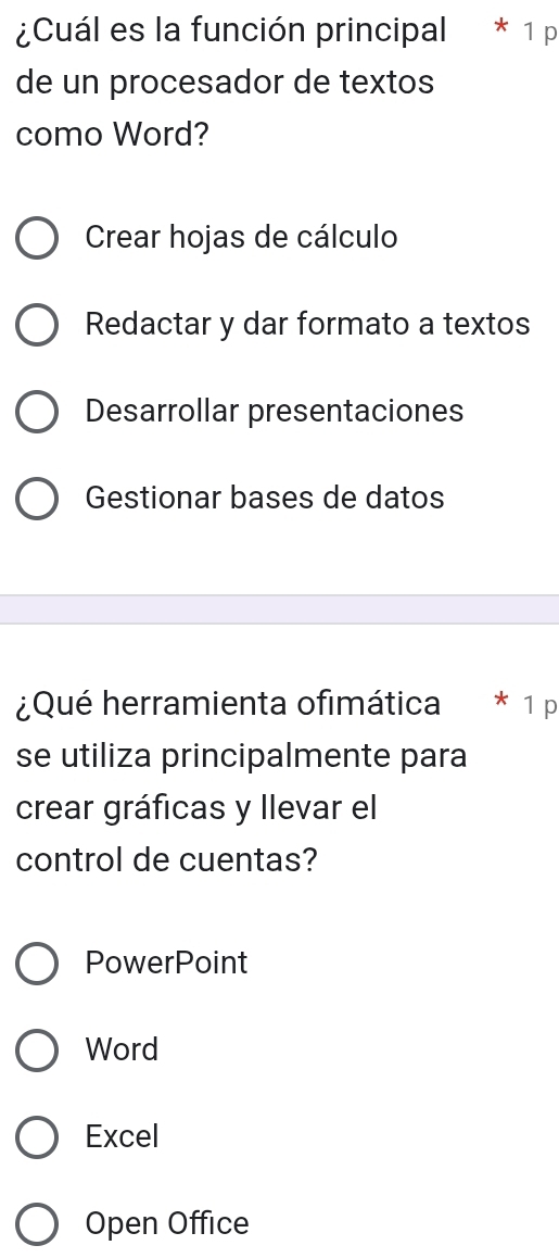 ¿Cuál es la función principal * 1 p
de un procesador de textos
como Word?
Crear hojas de cálculo
Redactar y dar formato a textos
Desarrollar presentaciones
Gestionar bases de datos
¿Qué herramienta ofimática * 1 p
se utiliza principalmente para
crear gráficas y llevar el
control de cuentas?
PowerPoint
Word
Excel
Open Office