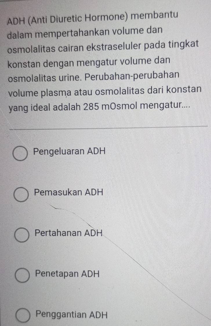 ADH (Anti Diuretic Hormone) membantu
dalam mempertahankan volume dan
osmolalitas cairan ekstraseluler pada tingkat
konstan dengan mengatur volume dan
osmolalitas urine. Perubahan-perubahan
volume plasma atau osmolalitas dari konstan
yang ideal adalah 285 mOsmol mengatur....
Pengeluaran ADH
Pemasukan ADH
Pertahanan ADH
Penetapan ADH
Penggantian ADH