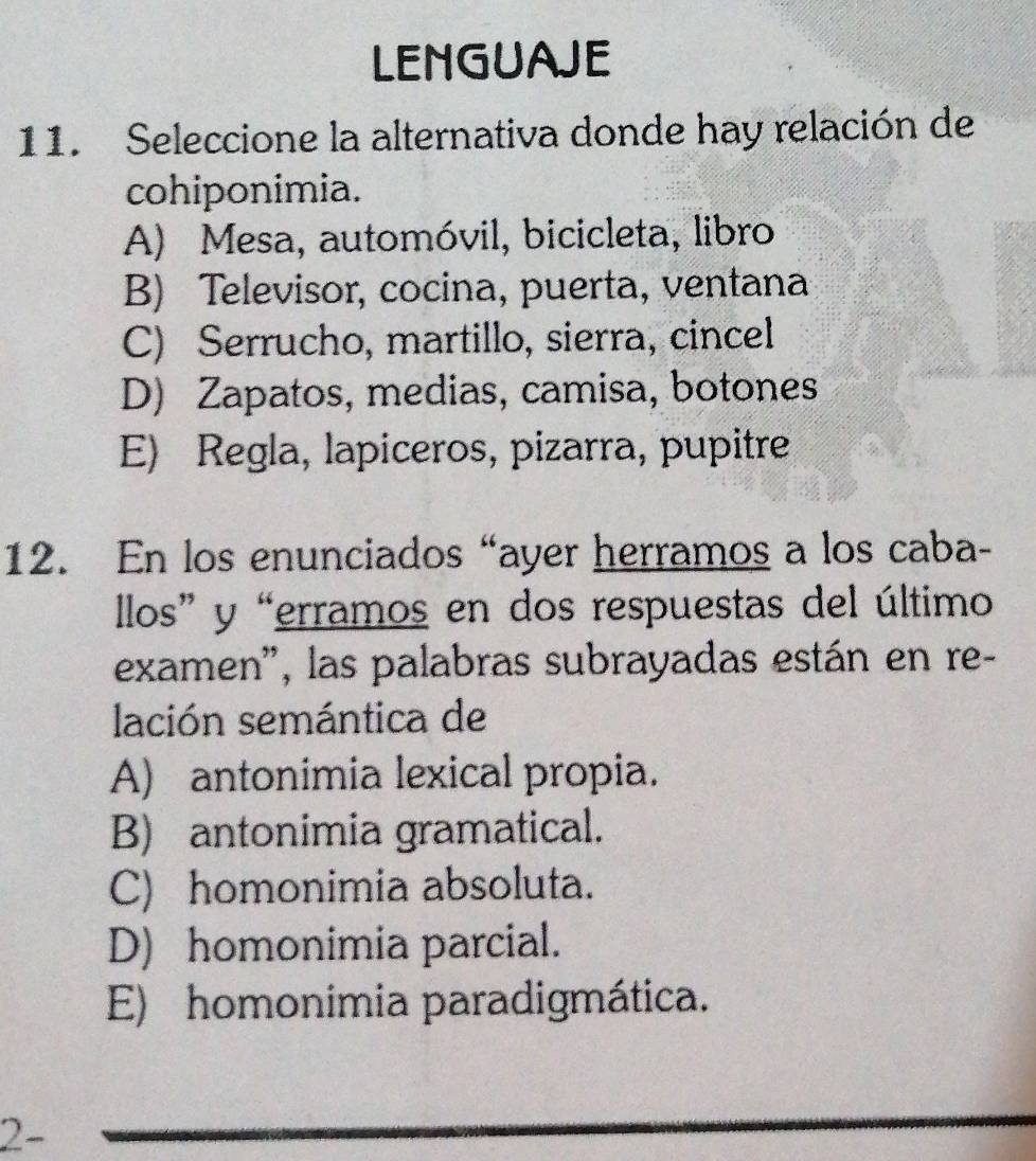 LENGUAJE
11. Seleccione la alternativa donde hay relación de
cohiponimia.
A) Mesa, automóvil, bicicleta, libro
B) Televisor, cocina, puerta, ventana
C) Serrucho, martillo, sierra, cincel
D) Zapatos, medias, camisa, botones
E) Regla, lapiceros, pizarra, pupitre
12. En los enunciados “ayer herramos a los caba-
llos” y “erramos en dos respuestas del último
examen', las palabras subrayadas están en re-
lación semántica de
A) antonimia lexical propia.
B) antonimia gramatical.
C) homonimia absoluta.
D) homonimia parcial.
E) homonimia paradigmática.
2-