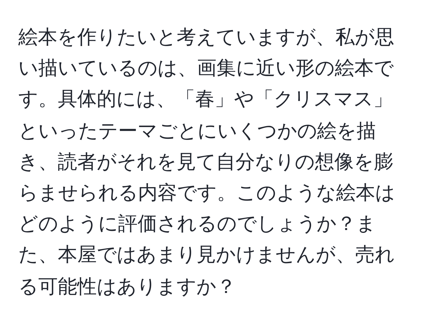 絵本を作りたいと考えていますが、私が思い描いているのは、画集に近い形の絵本です。具体的には、「春」や「クリスマス」といったテーマごとにいくつかの絵を描き、読者がそれを見て自分なりの想像を膨らませられる内容です。このような絵本はどのように評価されるのでしょうか？また、本屋ではあまり見かけませんが、売れる可能性はありますか？